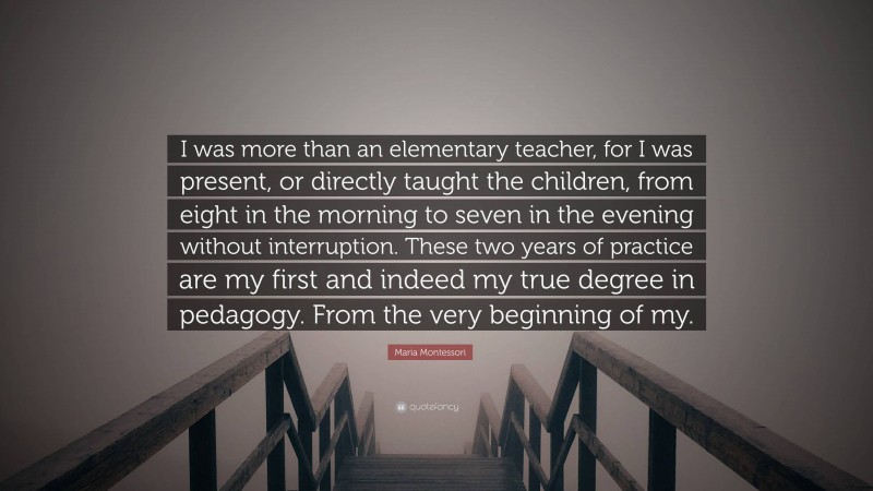 Maria Montessori Quote: “I was more than an elementary teacher, for I was present, or directly taught the children, from eight in the morning to seven in the evening without interruption. These two years of practice are my first and indeed my true degree in pedagogy. From the very beginning of my.”