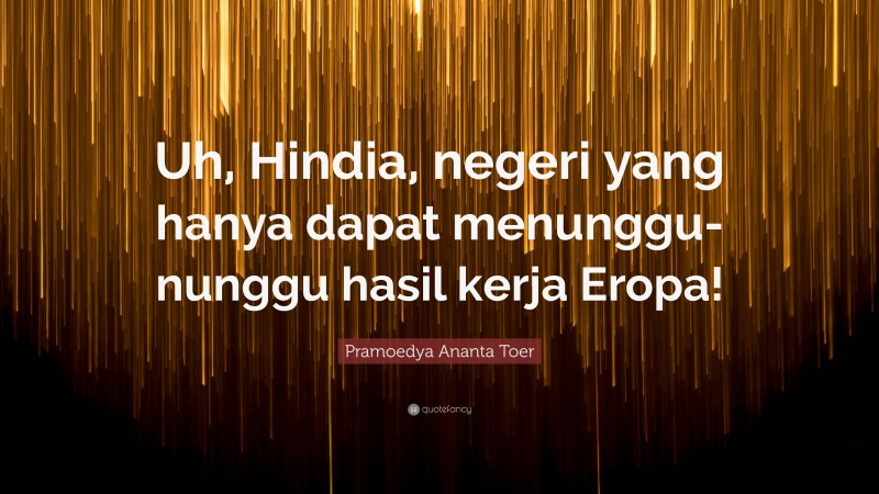 Pramoedya Ananta Toer Quote: “Uh, Hindia, negeri yang hanya dapat menunggu-nunggu hasil kerja Eropa!”