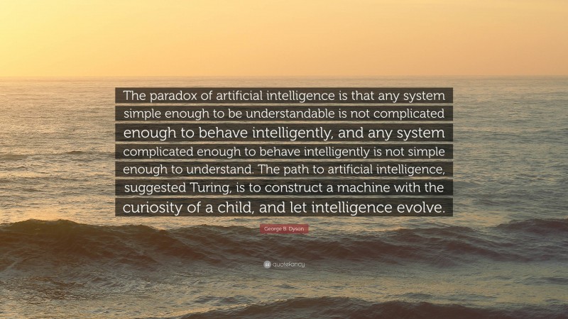 George B. Dyson Quote: “The paradox of artificial intelligence is that any system simple enough to be understandable is not complicated enough to behave intelligently, and any system complicated enough to behave intelligently is not simple enough to understand. The path to artificial intelligence, suggested Turing, is to construct a machine with the curiosity of a child, and let intelligence evolve.”