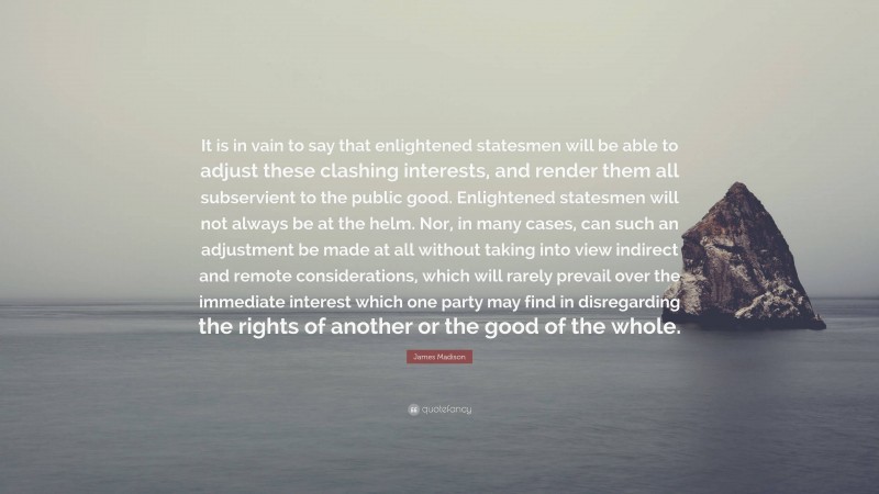 James Madison Quote: “It is in vain to say that enlightened statesmen will be able to adjust these clashing interests, and render them all subservient to the public good. Enlightened statesmen will not always be at the helm. Nor, in many cases, can such an adjustment be made at all without taking into view indirect and remote considerations, which will rarely prevail over the immediate interest which one party may find in disregarding the rights of another or the good of the whole.”