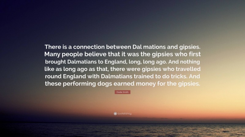 Dodie Smith Quote: “There is a connection between Dal mations and gipsies. Many people believe that it was the gipsies who first brought Dalmatians to England, long, long ago. And nothing like as long ago as that, there were gipsies who travelled round England with Dalmatians trained to do tricks. And these performing dogs earned money for the gipsies.”