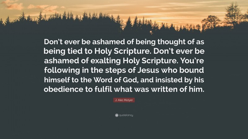 J. Alec Motyer Quote: “Don’t ever be ashamed of being thought of as being tied to Holy Scripture. Don’t ever be ashamed of exalting Holy Scripture. You’re following in the steps of Jesus who bound himself to the Word of God, and insisted by his obedience to fulfil what was written of him.”