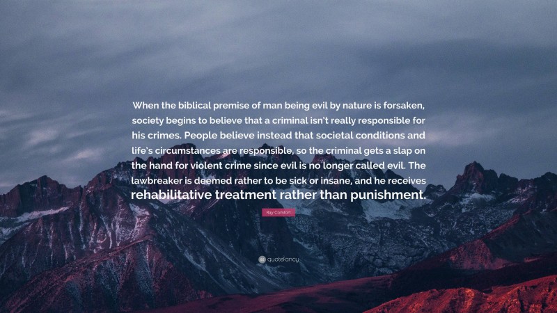 Ray Comfort Quote: “When the biblical premise of man being evil by nature is forsaken, society begins to believe that a criminal isn’t really responsible for his crimes. People believe instead that societal conditions and life’s circumstances are responsible, so the criminal gets a slap on the hand for violent crime since evil is no longer called evil. The lawbreaker is deemed rather to be sick or insane, and he receives rehabilitative treatment rather than punishment.”