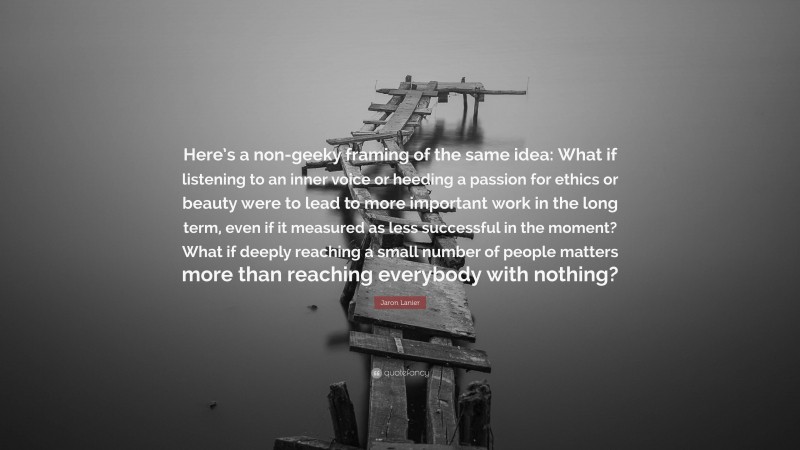 Jaron Lanier Quote: “Here’s a non-geeky framing of the same idea: What if listening to an inner voice or heeding a passion for ethics or beauty were to lead to more important work in the long term, even if it measured as less successful in the moment? What if deeply reaching a small number of people matters more than reaching everybody with nothing?”