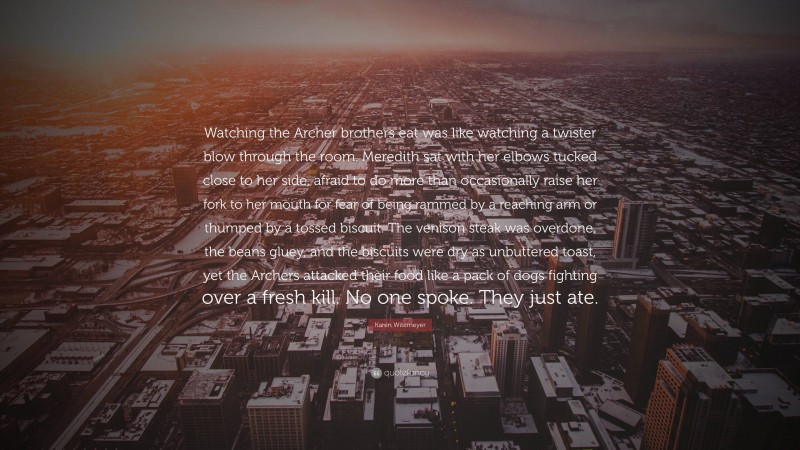 Karen Witemeyer Quote: “Watching the Archer brothers eat was like watching a twister blow through the room. Meredith sat with her elbows tucked close to her side, afraid to do more than occasionally raise her fork to her mouth for fear of being rammed by a reaching arm or thumped by a tossed biscuit. The venison steak was overdone, the beans gluey, and the biscuits were dry as unbuttered toast, yet the Archers attacked their food like a pack of dogs fighting over a fresh kill. No one spoke. They just ate.”