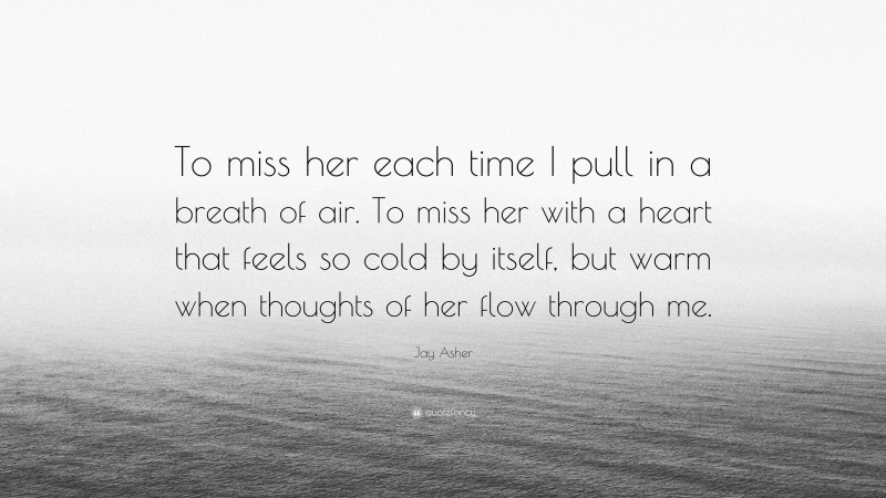 Jay Asher Quote: “To miss her each time I pull in a breath of air. To miss her with a heart that feels so cold by itself, but warm when thoughts of her flow through me.”