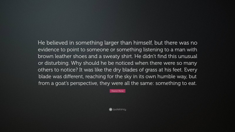 Eleanor Morse Quote: “He believed in something larger than himself, but there was no evidence to point to someone or something listening to a man with brown leather shoes and a sweaty shirt. He didn’t find this unusual or disturbing. Why should he be noticed when there were so many others to notice? It was like the dry blades of grass at his feet. Every blade was different, reaching for the sky in its own humble way, but from a goat’s perspective, they were all the same: something to eat.”