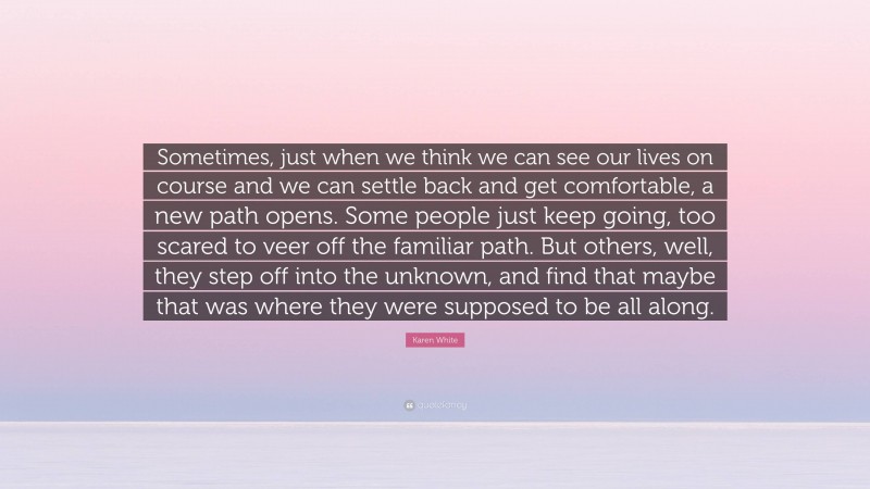 Karen White Quote: “Sometimes, just when we think we can see our lives on course and we can settle back and get comfortable, a new path opens. Some people just keep going, too scared to veer off the familiar path. But others, well, they step off into the unknown, and find that maybe that was where they were supposed to be all along.”