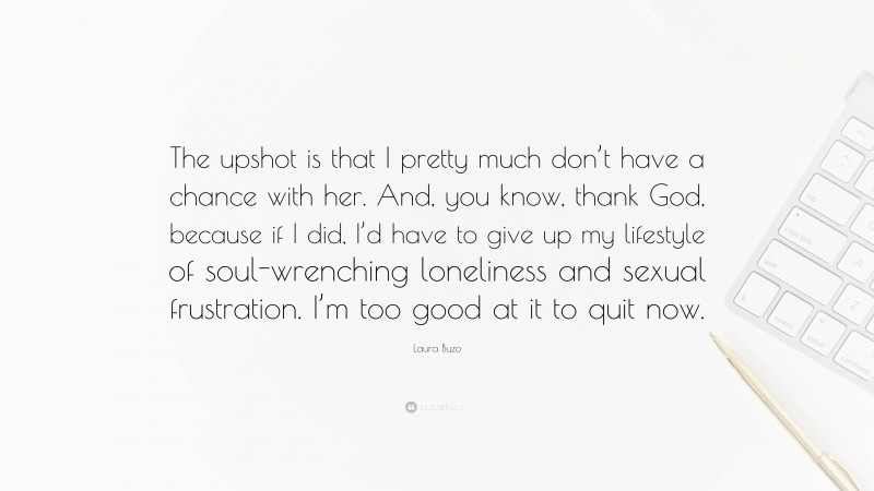 Laura Buzo Quote: “The upshot is that I pretty much don’t have a chance with her. And, you know, thank God, because if I did, I’d have to give up my lifestyle of soul-wrenching loneliness and sexual frustration. I’m too good at it to quit now.”