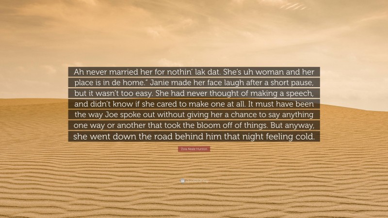 Zora Neale Hurston Quote: “Ah never married her for nothin’ lak dat. She’s uh woman and her place is in de home.” Janie made her face laugh after a short pause, but it wasn’t too easy. She had never thought of making a speech, and didn’t know if she cared to make one at all. It must have been the way Joe spoke out without giving her a chance to say anything one way or another that took the bloom off of things. But anyway, she went down the road behind him that night feeling cold.”