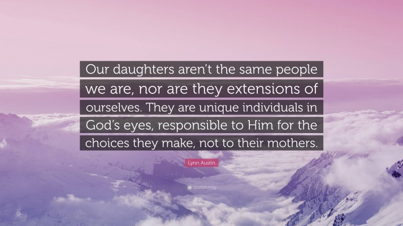 Lynn Austin Quote: “Our daughters aren’t the same people we are, nor are they extensions of ourselves. They are unique individuals in God’s eyes, responsible to Him for the choices they make, not to their mothers.”