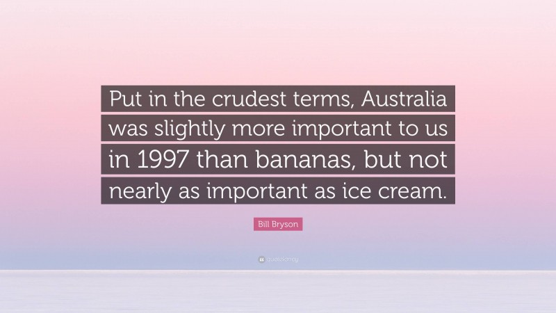 Bill Bryson Quote: “Put in the crudest terms, Australia was slightly more important to us in 1997 than bananas, but not nearly as important as ice cream.”