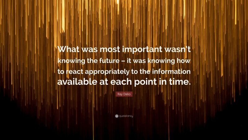 Ray Dalio Quote: “What was most important wasn’t knowing the future – it was knowing how to react appropriately to the information available at each point in time.”