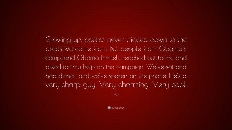 Jay-Z Quote: “Growing up, politics never trickled down to the areas we come from. But people from Obama’s camp, and Obama himself, reached out to me and asked for my help on the campaign. We’ve sat and had dinner, and we’ve spoken on the phone. He’s a very sharp guy. Very charming. Very cool.”