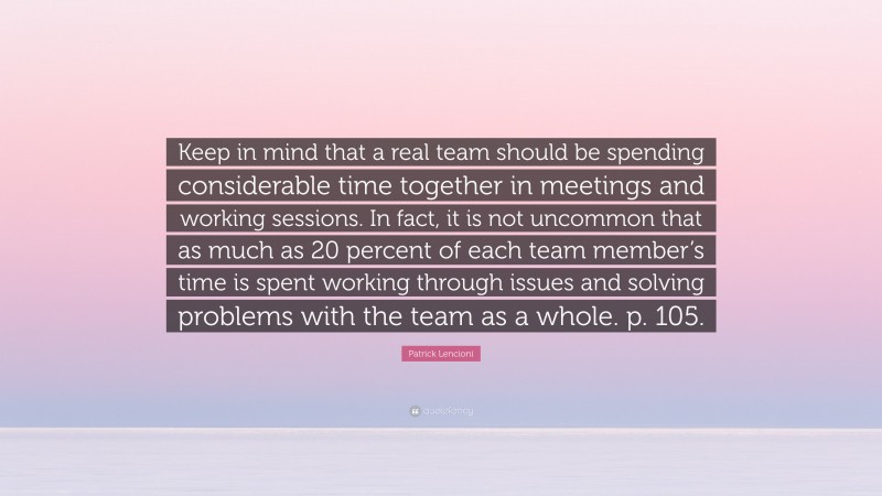 Patrick Lencioni Quote: “Keep in mind that a real team should be spending considerable time together in meetings and working sessions. In fact, it is not uncommon that as much as 20 percent of each team member’s time is spent working through issues and solving problems with the team as a whole. p. 105.”