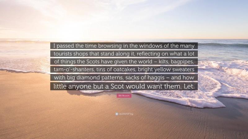 Bill Bryson Quote: “I passed the time browsing in the windows of the many tourists shops that stand along it, reflecting on what a lot of things the Scots have given the world – kilts, bagpipes, tam-o’-shanters, tins of oatcakes, bright yellow sweaters with big diamond patterns, sacks of haggis – and how little anyone but a Scot would want them. Let.”