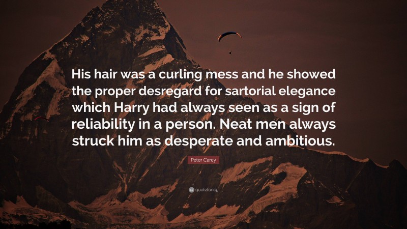 Peter Carey Quote: “His hair was a curling mess and he showed the proper desregard for sartorial elegance which Harry had always seen as a sign of reliability in a person. Neat men always struck him as desperate and ambitious.”