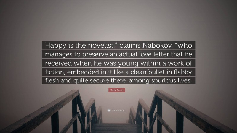 Zadie Smith Quote: “Happy is the novelist,” claims Nabokov, “who manages to preserve an actual love letter that he received when he was young within a work of fiction, embedded in it like a clean bullet in flabby flesh and quite secure there, among spurious lives.”
