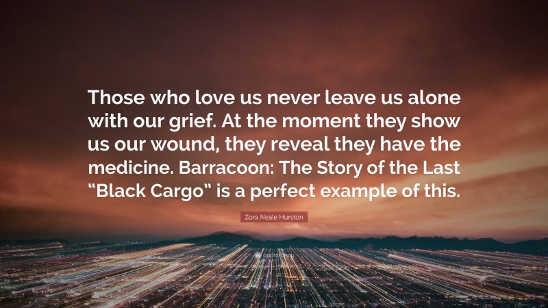 Zora Neale Hurston Quote: “Those who love us never leave us alone with our grief. At the moment they show us our wound, they reveal they have the medicine. Barracoon: The Story of the Last “Black Cargo” is a perfect example of this.”