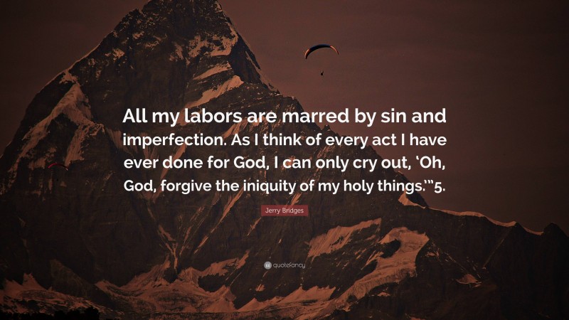 Jerry Bridges Quote: “All my labors are marred by sin and imperfection. As I think of every act I have ever done for God, I can only cry out, ‘Oh, God, forgive the iniquity of my holy things.’”5.”
