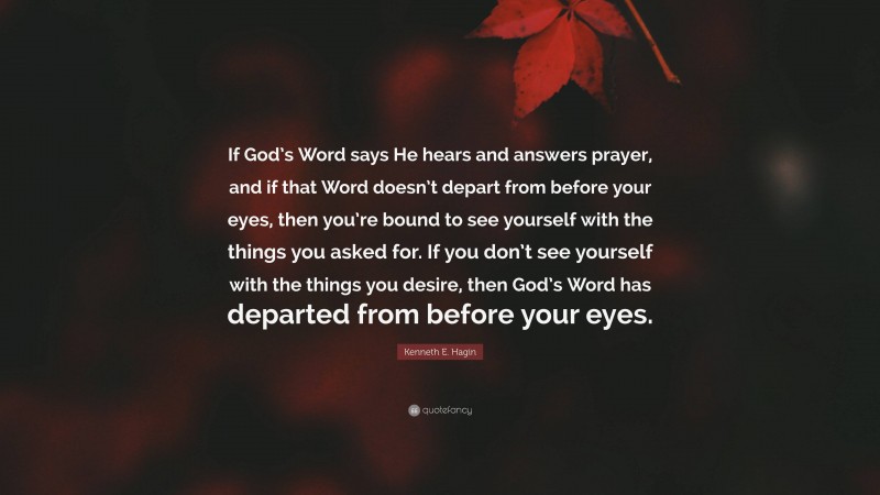 Kenneth E. Hagin Quote: “If God’s Word says He hears and answers prayer, and if that Word doesn’t depart from before your eyes, then you’re bound to see yourself with the things you asked for. If you don’t see yourself with the things you desire, then God’s Word has departed from before your eyes.”