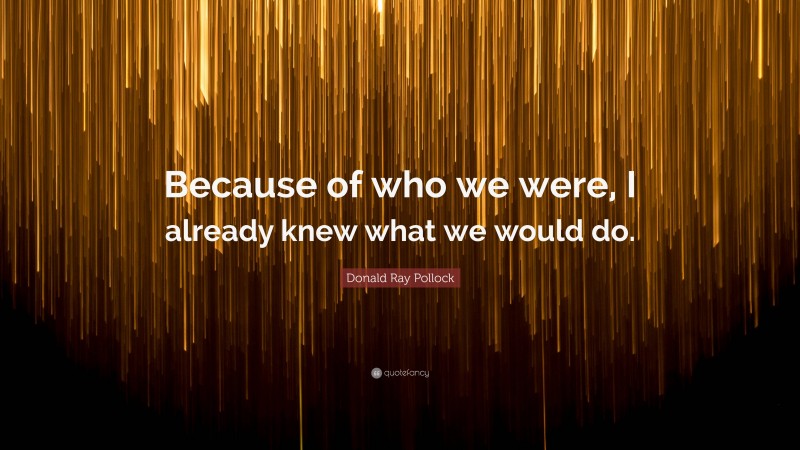 Donald Ray Pollock Quote: “Because of who we were, I already knew what we would do.”