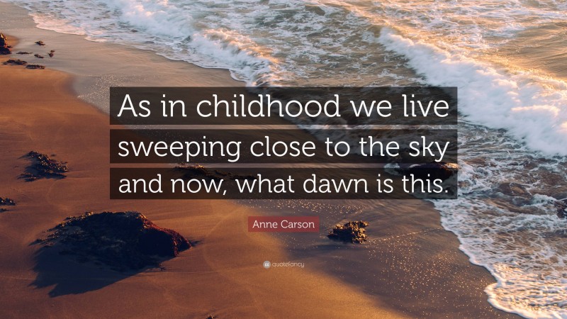 Anne Carson Quote: “As in childhood we live sweeping close to the sky and now, what dawn is this.”