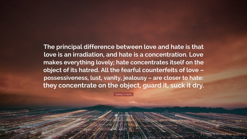 Sydney J. Harris Quote: “The principal difference between love and hate is that love is an irradiation, and hate is a concentration. Love makes everything lovely; hate concentrates itself on the object of its hatred. All the fearful counterfeits of love – possessiveness, lust, vanity, jealousy – are closer to hate: they concentrate on the object, guard it, suck it dry.”
