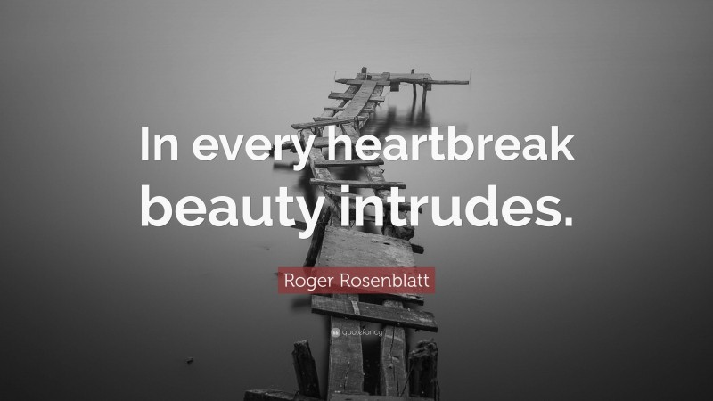 Roger Rosenblatt Quote: “In every heartbreak beauty intrudes.”