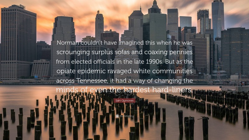 Sam Quinones Quote: “Norman couldn’t have imagined this when he was scrounging surplus sofas and coaxing pennies from elected officials in the late 1990s. But as the opiate epidemic ravaged white communities across Tennessee, it had a way of changing the minds of even the hardest hard-liners.”