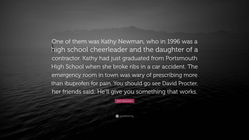 Sam Quinones Quote: “One of them was Kathy Newman, who in 1996 was a high school cheerleader and the daughter of a contractor. Kathy had just graduated from Portsmouth High School when she broke ribs in a car accident. The emergency room in town was wary of prescribing more than ibuprofen for pain. You should go see David Procter, her friends said: He’ll give you something that works.”