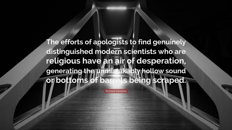 Richard Dawkins Quote: “The efforts of apologists to find genuinely distinguished modern scientists who are religious have an air of desperation, generating the unmistakably hollow sound or bottoms of barrels being scraped.”