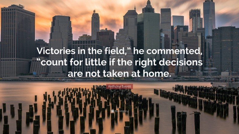 Anthony Everitt Quote: “Victories in the field,” he commented, “count for little if the right decisions are not taken at home.”