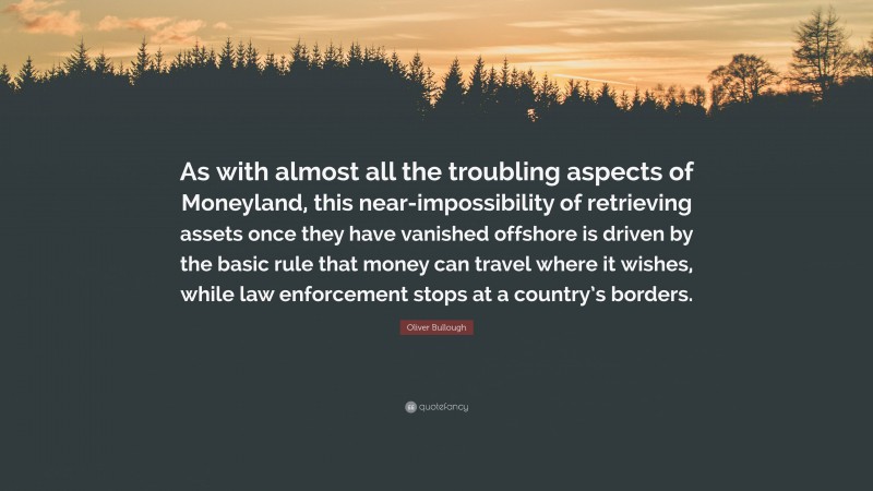 Oliver Bullough Quote: “As with almost all the troubling aspects of Moneyland, this near-impossibility of retrieving assets once they have vanished offshore is driven by the basic rule that money can travel where it wishes, while law enforcement stops at a country’s borders.”