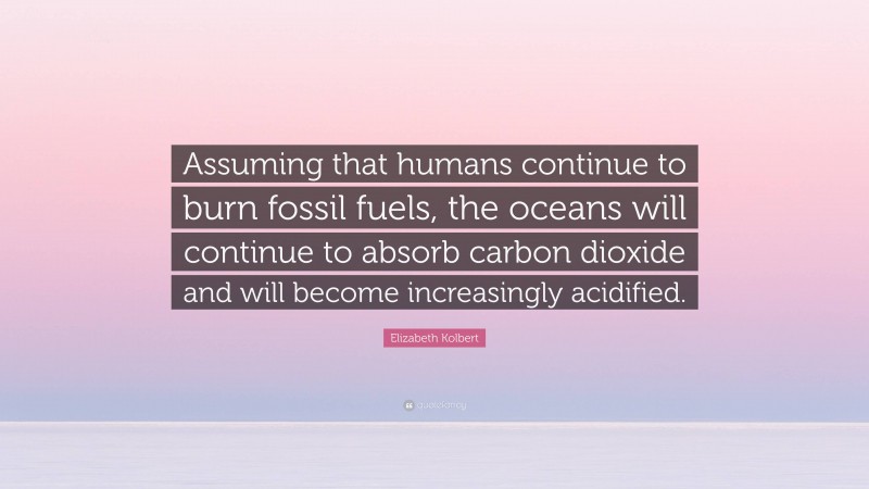 Elizabeth Kolbert Quote: “Assuming that humans continue to burn fossil fuels, the oceans will continue to absorb carbon dioxide and will become increasingly acidified.”