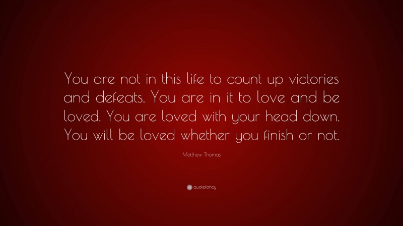 Matthew Thomas Quote: “You are not in this life to count up victories and defeats. You are in it to love and be loved. You are loved with your head down. You will be loved whether you finish or not.”