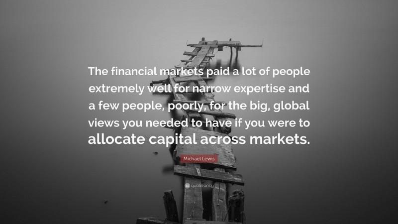 Michael Lewis Quote: “The financial markets paid a lot of people extremely well for narrow expertise and a few people, poorly, for the big, global views you needed to have if you were to allocate capital across markets.”