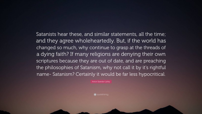Anton Szandor LaVey Quote: “Satanists hear these, and similar statements, all the time; and they agree wholeheartedly. But, if the world has changed so much, why continue to grasp at the threads of a dying faith? If many religions are denying their own scriptures because they are out of date, and are preaching the philosophies of Satanism, why not call it by it’s rightful name- Satanism? Certainly it would be far less hypocritical.”