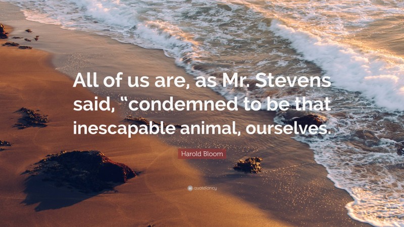 Harold Bloom Quote: “All of us are, as Mr. Stevens said, “condemned to be that inescapable animal, ourselves.”