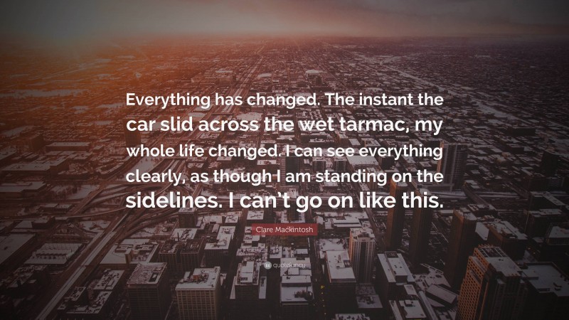 Clare Mackintosh Quote: “Everything has changed. The instant the car slid across the wet tarmac, my whole life changed. I can see everything clearly, as though I am standing on the sidelines. I can’t go on like this.”