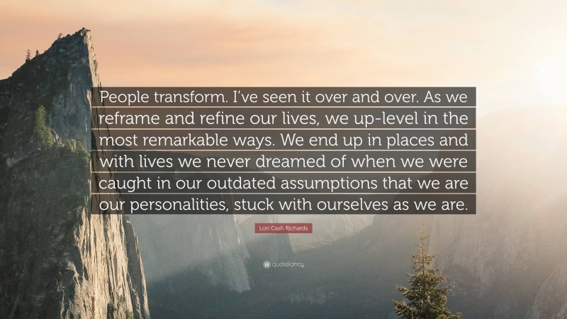 Lori Cash Richards Quote: “People transform. I’ve seen it over and over. As we reframe and refine our lives, we up-level in the most remarkable ways. We end up in places and with lives we never dreamed of when we were caught in our outdated assumptions that we are our personalities, stuck with ourselves as we are.”