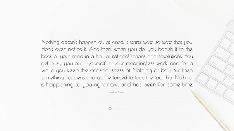 Jonathan Tropper Quote: “Nothing doesn’t happen all at once. It starts slow, so slow that you don’t even notice it. And then, when you do, you banish it to the back of your mind in a hail of rationalizations and resolutions. You get busy, you bury yourself in your meaningless work, and for a while you keep the consciousness of Nothing at bay. But then something happens and you’re forced to face the fact that Nothing is happening to you right now, and has been for some time.”