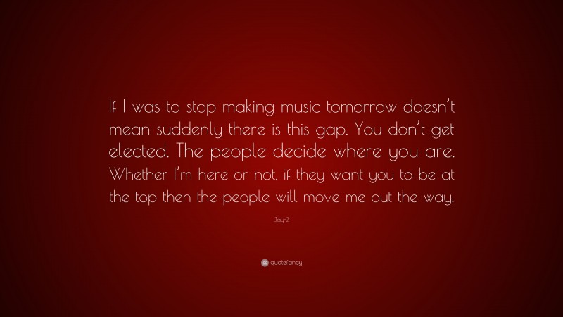 Jay-Z Quote: “If I was to stop making music tomorrow doesn’t mean suddenly there is this gap. You don’t get elected. The people decide where you are. Whether I’m here or not, if they want you to be at the top then the people will move me out the way.”