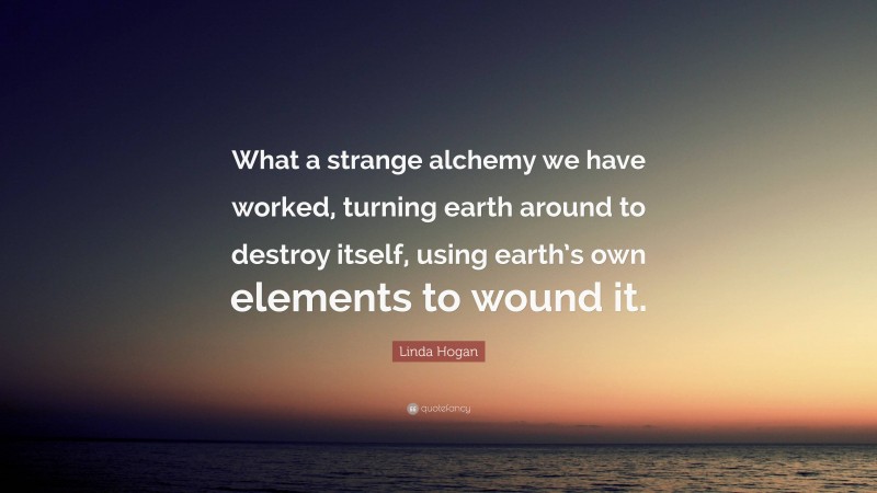 Linda Hogan Quote: “What a strange alchemy we have worked, turning earth around to destroy itself, using earth’s own elements to wound it.”