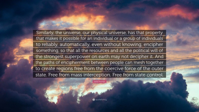 Julian Assange Quote: “Similarly, the universe, our physical universe, has that property that makes it possible for an individual or a group of individuals to reliably, automatically, even without knowing, encipher something, so that all the resources and all the political will of the strongest superpower on earth may not decipher it. And the paths of encipherment between people can mesh together to create regions free from the coercive force of the outer state. Free from mass interception. Free from state control.”