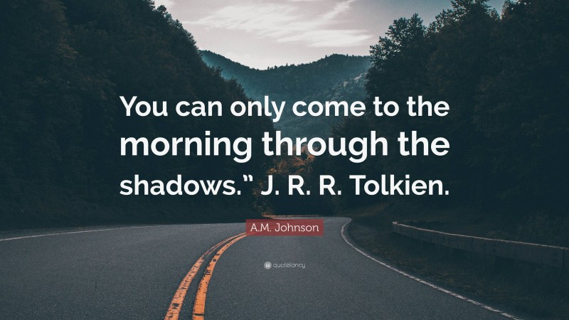 A.M. Johnson Quote: “You can only come to the morning through the shadows.” J. R. R. Tolkien.”
