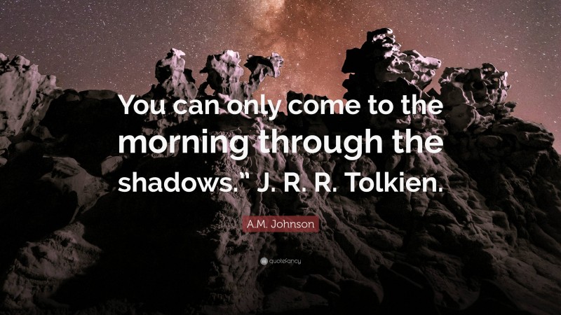 A.M. Johnson Quote: “You can only come to the morning through the shadows.” J. R. R. Tolkien.”