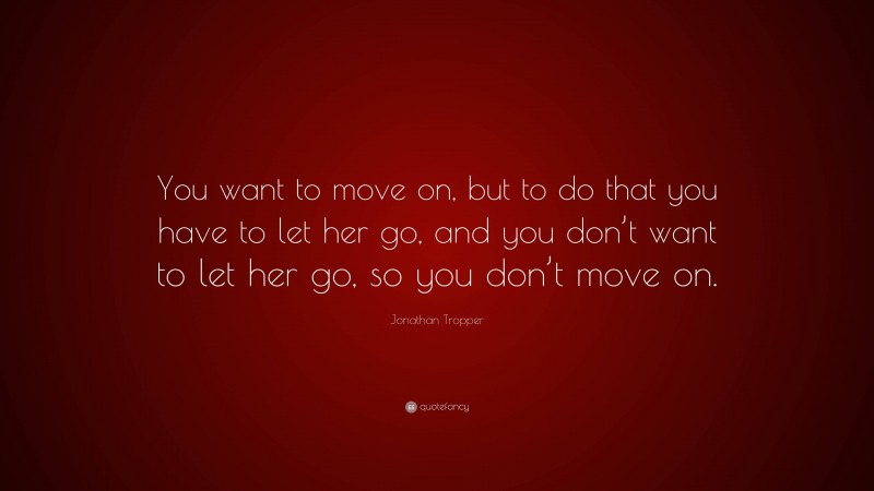 Jonathan Tropper Quote: “You want to move on, but to do that you have to let her go, and you don’t want to let her go, so you don’t move on.”