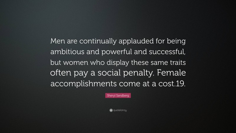 Sheryl Sandberg Quote: “Men are continually applauded for being ambitious and powerful and successful, but women who display these same traits often pay a social penalty. Female accomplishments come at a cost.19.”