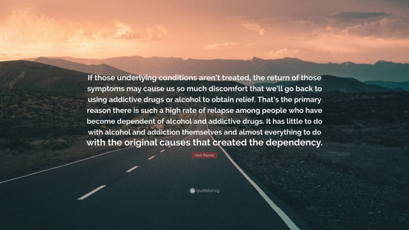 Chris Prentiss Quote: “If those underlying conditions aren’t treated, the return of those symptoms may cause us so much discomfort that we’ll go back to using addictive drugs or alcohol to obtain relief. That’s the primary reason there is such a high rate of relapse among people who have become dependent of alcohol and addictive drugs. It has little to do with alcohol and addiction themselves and almost everything to do with the original causes that created the dependency.”